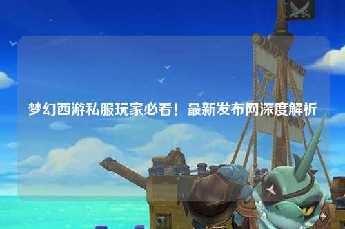 夢(mèng)幻西游私服玩家必看！最新發(fā)布網(wǎng)深度解析