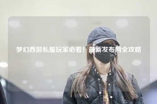 夢(mèng)幻西游私服玩家必看！最新發(fā)布網(wǎng)全攻略