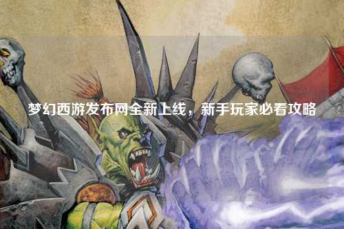 夢(mèng)幻西游發(fā)布網(wǎng)全新上線(xiàn)，新手玩家必看攻略